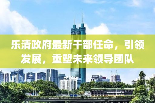 樂清政府最新干部任命，引領發(fā)展，重塑未來領導團隊
