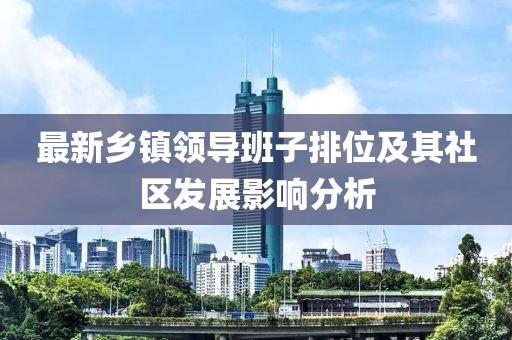 最新鄉(xiāng)鎮(zhèn)領(lǐng)導(dǎo)班子排位及其社區(qū)發(fā)展影響分析