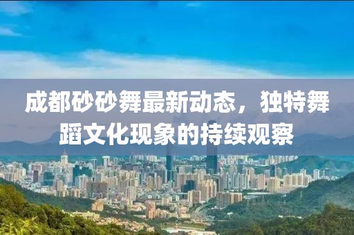 成都砂砂舞最新動(dòng)態(tài)，獨(dú)特舞蹈文化現(xiàn)象的持續(xù)觀察