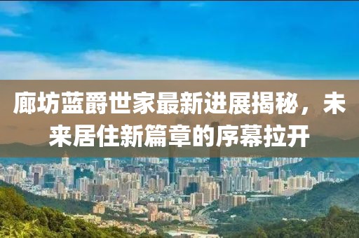 廊坊藍(lán)爵世家最新進(jìn)展揭秘，未來居住新篇章的序幕拉開