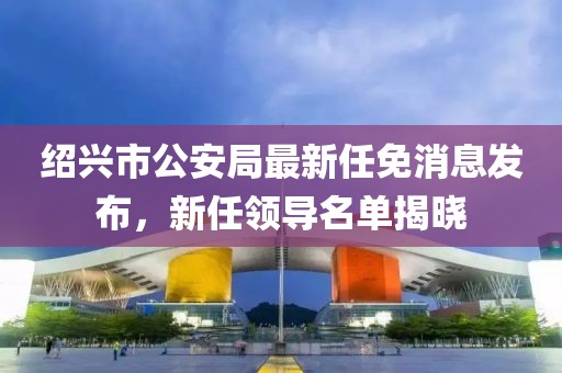 紹興市公安局最新任免消息發(fā)布，新任領(lǐng)導(dǎo)名單揭曉