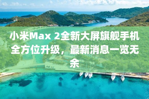 小米Max 2全新大屏旗艦手機(jī)全方位升級(jí)，最新消息一覽無余