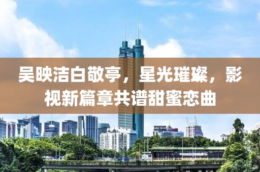 吳映潔白敬亭，星光璀璨，影視新篇章共譜甜蜜戀曲