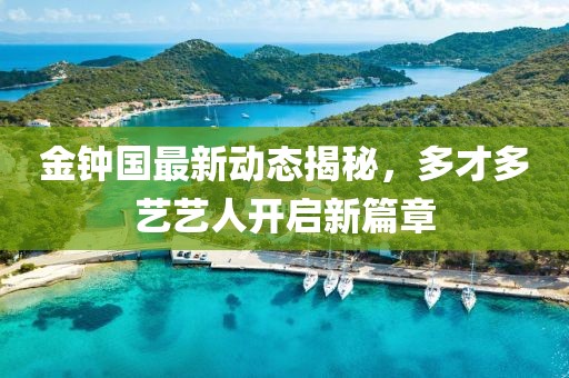 金鐘國最新動(dòng)態(tài)揭秘，多才多藝藝人開啟新篇章