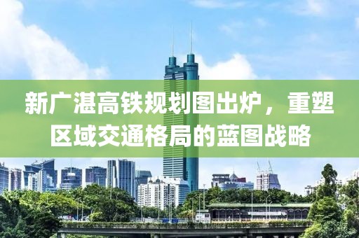 新廣湛高鐵規(guī)劃圖出爐，重塑區(qū)域交通格局的藍(lán)圖戰(zhàn)略