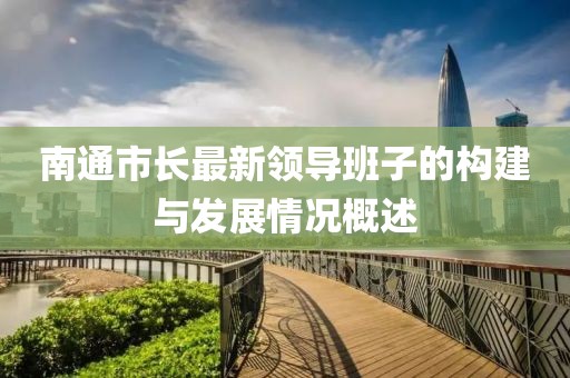 南通市長最新領(lǐng)導班子的構(gòu)建與發(fā)展情況概述
