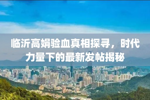 臨沂高娟驗血真相探尋，時代力量下的最新發(fā)帖揭秘