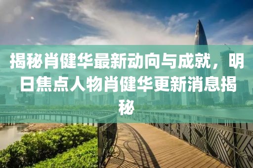 揭秘肖健華最新動向與成就，明日焦點(diǎn)人物肖健華更新消息揭秘