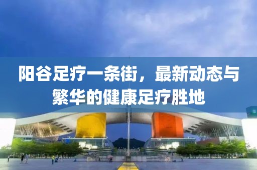 陽谷足療一條街，最新動態(tài)與繁華的健康足療勝地