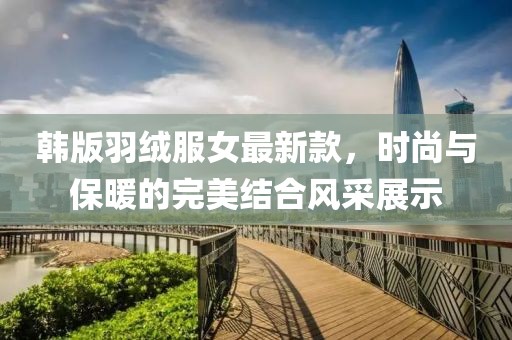 韓版羽絨服女最新款，時(shí)尚與保暖的完美結(jié)合風(fēng)采展示
