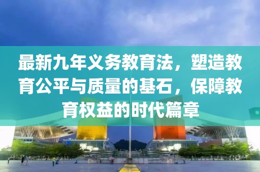 最新九年義務(wù)教育法，塑造教育公平與質(zhì)量的基石，保障教育權(quán)益的時(shí)代篇章