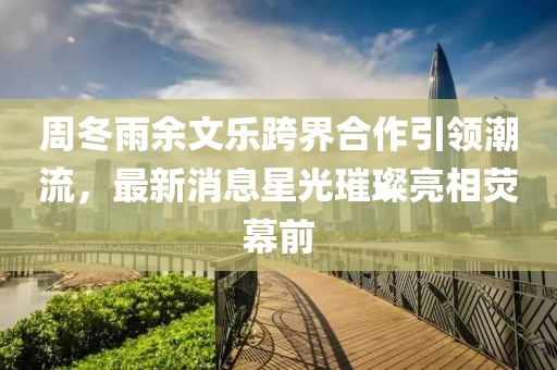 周冬雨余文樂跨界合作引領(lǐng)潮流，最新消息星光璀璨亮相熒幕前