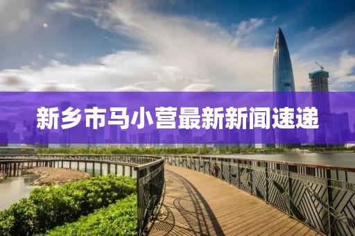 新鄉(xiāng)市馬小營最新新聞速遞