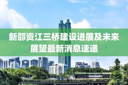 新邵資江三橋建設進展及未來展望最新消息速遞