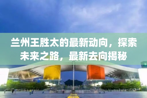 蘭州王勝太的最新動向，探索未來之路，最新去向揭秘