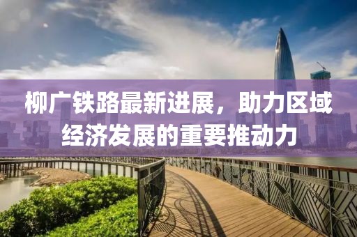 柳廣鐵路最新進(jìn)展，助力區(qū)域經(jīng)濟(jì)發(fā)展的重要推動力