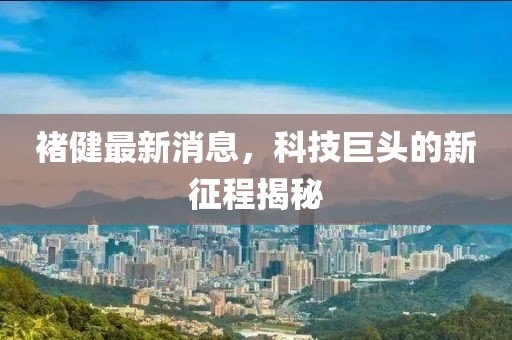 褚健最新消息，科技巨頭的新征程揭秘
