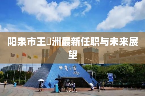 陽泉市王湜洲最新任職與未來展望