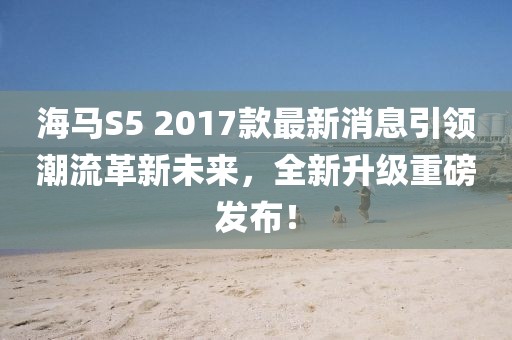 海馬S5 2017款最新消息引領(lǐng)潮流革新未來，全新升級重磅發(fā)布！