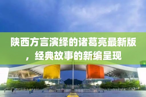 陜西方言演繹的諸葛亮最新版，經(jīng)典故事的新編呈現(xiàn)