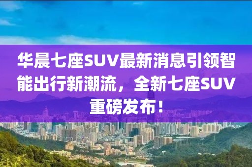 華晨七座SUV最新消息引領智能出行新潮流，全新七座SUV重磅發(fā)布！