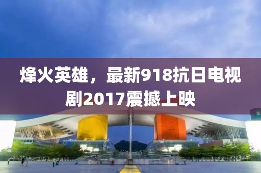 烽火英雄，最新918抗日電視劇2017震撼上映