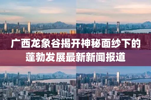 廣西龍象谷揭開神秘面紗下的蓬勃發(fā)展最新新聞報(bào)道