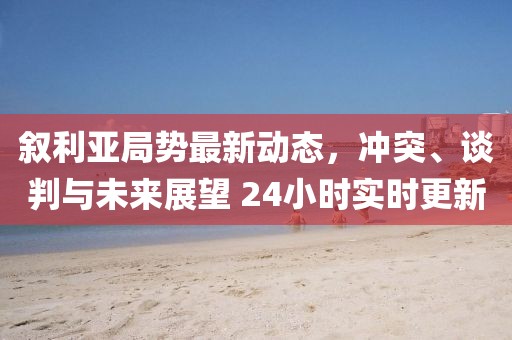 敘利亞局勢(shì)最新動(dòng)態(tài)，沖突、談判與未來展望 24小時(shí)實(shí)時(shí)更新