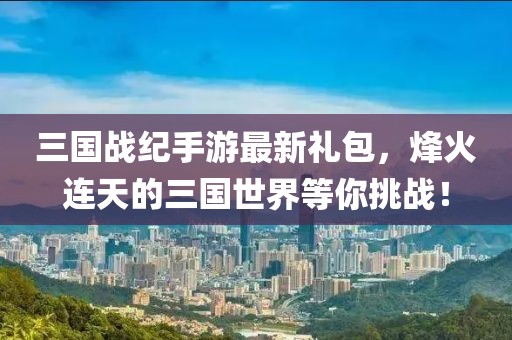 三國戰(zhàn)紀(jì)手游最新禮包，烽火連天的三國世界等你挑戰(zhàn)！