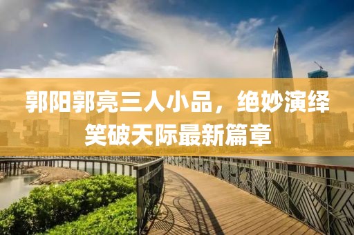 郭陽郭亮三人小品，絕妙演繹笑破天際最新篇章