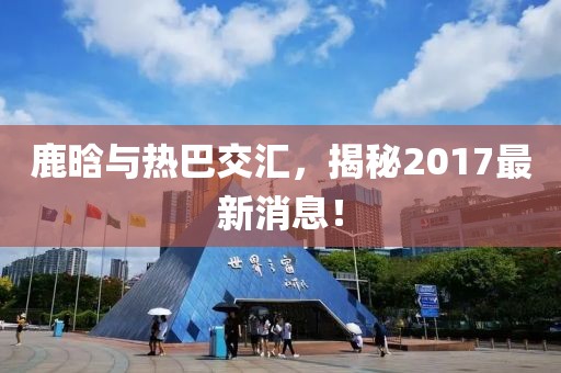 鹿晗與熱巴交匯，揭秘2017最新消息！