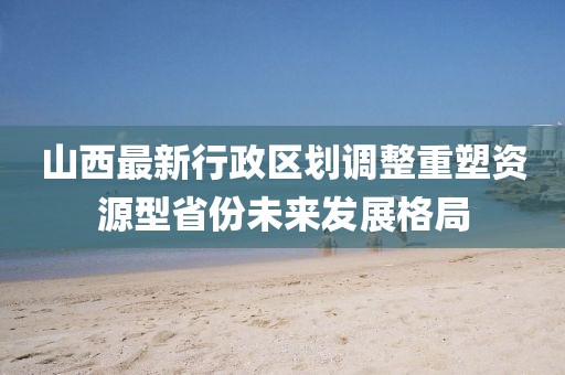 山西最新行政區(qū)劃調(diào)整重塑資源型省份未來(lái)發(fā)展格局