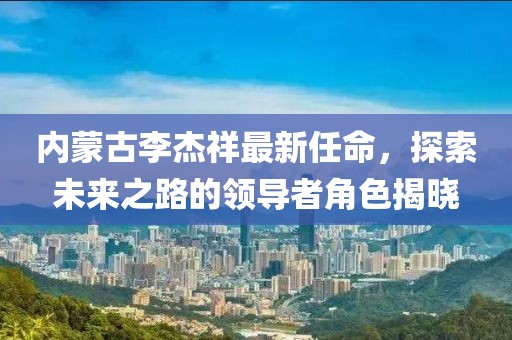 內(nèi)蒙古李杰祥最新任命，探索未來之路的領(lǐng)導(dǎo)者角色揭曉