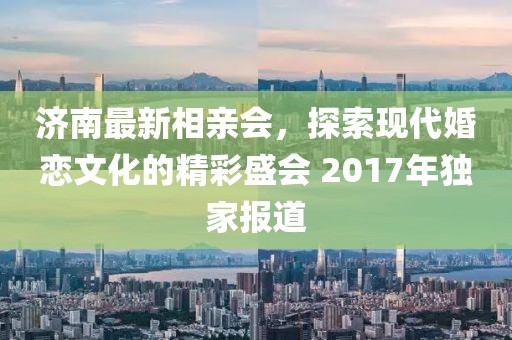 濟(jì)南最新相親會(huì)，探索現(xiàn)代婚戀文化的精彩盛會(huì) 2017年獨(dú)家報(bào)道