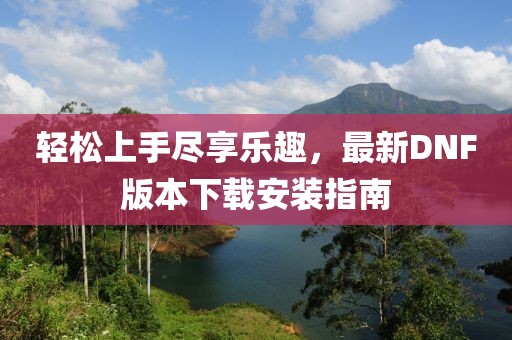 輕松上手盡享樂趣，最新DNF版本下載安裝指南