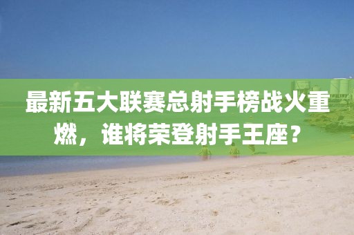最新五大聯(lián)賽總射手榜戰(zhàn)火重燃，誰將榮登射手王座？
