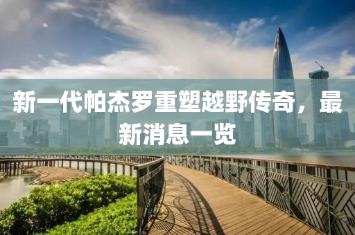新一代帕杰羅重塑越野傳奇，最新消息一覽