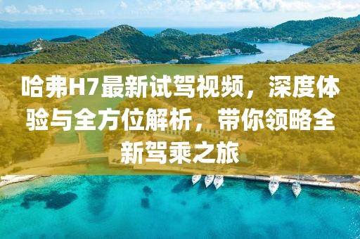 哈弗H7最新試駕視頻，深度體驗與全方位解析，帶你領(lǐng)略全新駕乘之旅