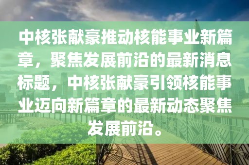 中核張獻(xiàn)豪推動(dòng)核能事業(yè)新篇章，聚焦發(fā)展前沿的最新消息標(biāo)題，中核張獻(xiàn)豪引領(lǐng)核能事業(yè)邁向新篇章的最新動(dòng)態(tài)聚焦發(fā)展前沿。