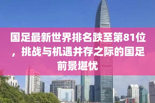 國(guó)足最新世界排名跌至第81位，挑戰(zhàn)與機(jī)遇并存之際的國(guó)足前景堪憂