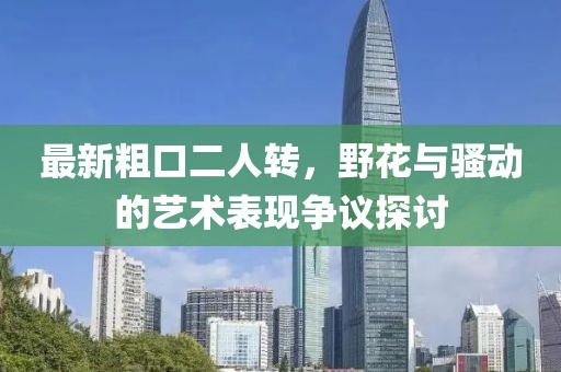 最新粗口二人轉(zhuǎn)，野花與騷動(dòng)的藝術(shù)表現(xiàn)爭(zhēng)議探討