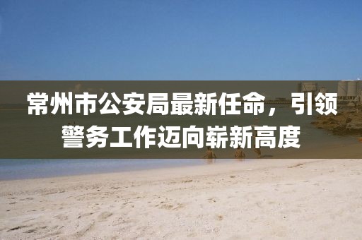 常州市公安局最新任命，引領(lǐng)警務(wù)工作邁向嶄新高度