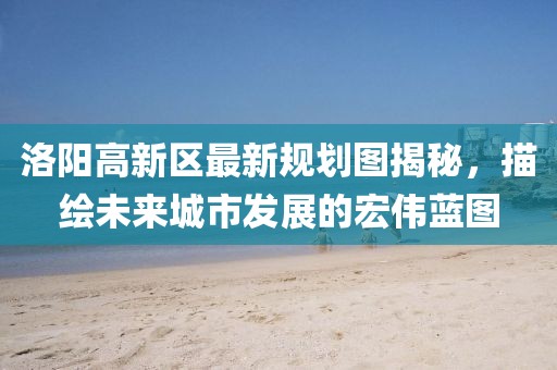 洛陽高新區(qū)最新規(guī)劃圖揭秘，描繪未來城市發(fā)展的宏偉藍圖