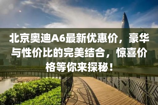 北京奧迪A6最新優(yōu)惠價(jià)，豪華與性價(jià)比的完美結(jié)合，驚喜價(jià)格等你來(lái)探秘！