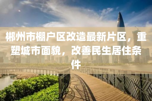 郴州市棚戶區(qū)改造最新片區(qū)，重塑城市面貌，改善民生居住條件