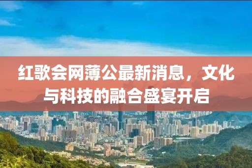 紅歌會(huì)網(wǎng)薄公最新消息，文化與科技的融合盛宴開啟