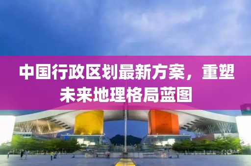 中國(guó)行政區(qū)劃最新方案，重塑未來(lái)地理格局藍(lán)圖