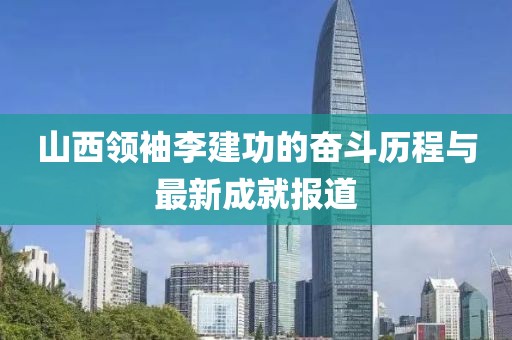 山西領袖李建功的奮斗歷程與最新成就報道