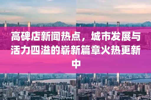 高碑店新聞熱點，城市發(fā)展與活力四溢的嶄新篇章火熱更新中