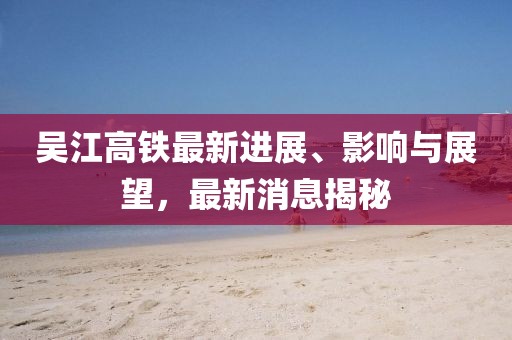 吳江高鐵最新進(jìn)展、影響與展望，最新消息揭秘